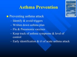 Asthma Prevention
 Preventing asthma attack
– Identify & avoid triggers
– Written down asthma plan
– Flu & Pneumonia vaccines
– Keep track of asthma symptoms & level of
control
– Early identification & t/t of acute asthma attack
 