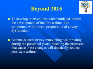 Beyond 2015
 To develop interventions which initiated before
the development of the first asthma-like
symptoms, will prevent progression of airway
dysfunction.
 Asthma-related airway remodeling occur mainly
during the preschool years; blocking the processes
that cause these changes will drastically reduce
persistent asthma
 