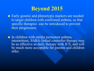 Beyond 2015
 Early genetic and phenotypic markers are needed
to target children with confirmed asthma, so that
specific therapies can be introduced to prevent
their progression.
 In children with milder persistent asthma,
intermittent, SABA-linked controller therapy may
be as effective as daily therapy with ICS, and will
be much more acceptable for parents and children
alike.
 
