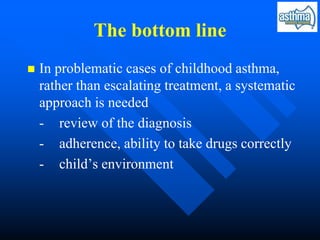 The bottom line
 In problematic cases of childhood asthma,
rather than escalating treatment, a systematic
approach is needed
- review of the diagnosis
- adherence, ability to take drugs correctly
- child’s environment
 