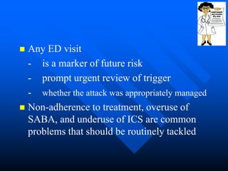  Any ED visit
- is a marker of future risk
- prompt urgent review of trigger
- whether the attack was appropriately managed
 Non-adherence to treatment, overuse of
SABA, and underuse of ICS are common
problems that should be routinely tackled
 