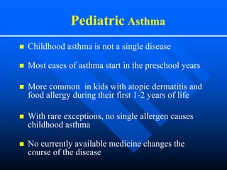 Pediatric Asthma
 Childhood asthma is not a single disease
 Most cases of asthma start in the preschool years
 More common in kids with atopic dermatitis and
food allergy during their first 1-2 years of life
 With rare exceptions, no single allergen causes
childhood asthma
 No currently available medicine changes the
course of the disease
 
