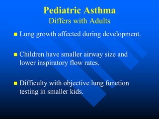 Pediatric Asthma
Differs with Adults
 Lung growth affected during development.
 Children have smaller airway size and
lower inspiratory flow rates.
 Difficulty with objective lung function
testing in smaller kids.
 