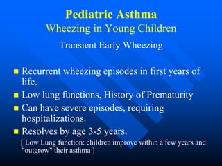 Pediatric Asthma
Wheezing in Young Children
Transient Early Wheezing
 Recurrent wheezing episodes in first years of
life.
 Low lung functions, History of Prematurity
 Can have severe episodes, requiring
hospitalizations.
 Resolves by age 3-5 years.
[ Low Lung function: children improve within a few years and
"outgrow" their asthma ]
 
