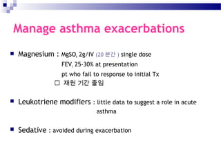 Manage asthma exacerbations
 Magnesium : MgSO4 2g/IV (20 분간 ) single dose
FEV1 25-30% at presentation
pt who fail to response to initial Tx
 재원 기간 줄임
 Leukotriene modifiers : little data to suggest a role in acute
asthma
 Sedative : avoided during exacerbation
 