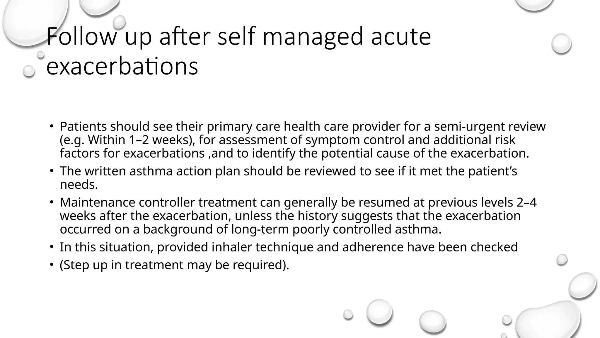 Follow up after self managed acute
exacerbations
• Patients should see their primary care health care provider for a semi-urgent review
(e.g. Within 1–2 weeks), for assessment of symptom control and additional risk
factors for exacerbations ,and to identify the potential cause of the exacerbation.
• The written asthma action plan should be reviewed to see if it met the patient’s
needs.
• Maintenance controller treatment can generally be resumed at previous levels 2–4
weeks after the exacerbation, unless the history suggests that the exacerbation
occurred on a background of long-term poorly controlled asthma.
• In this situation, provided inhaler technique and adherence have been checked
• (Step up in treatment may be required).
 