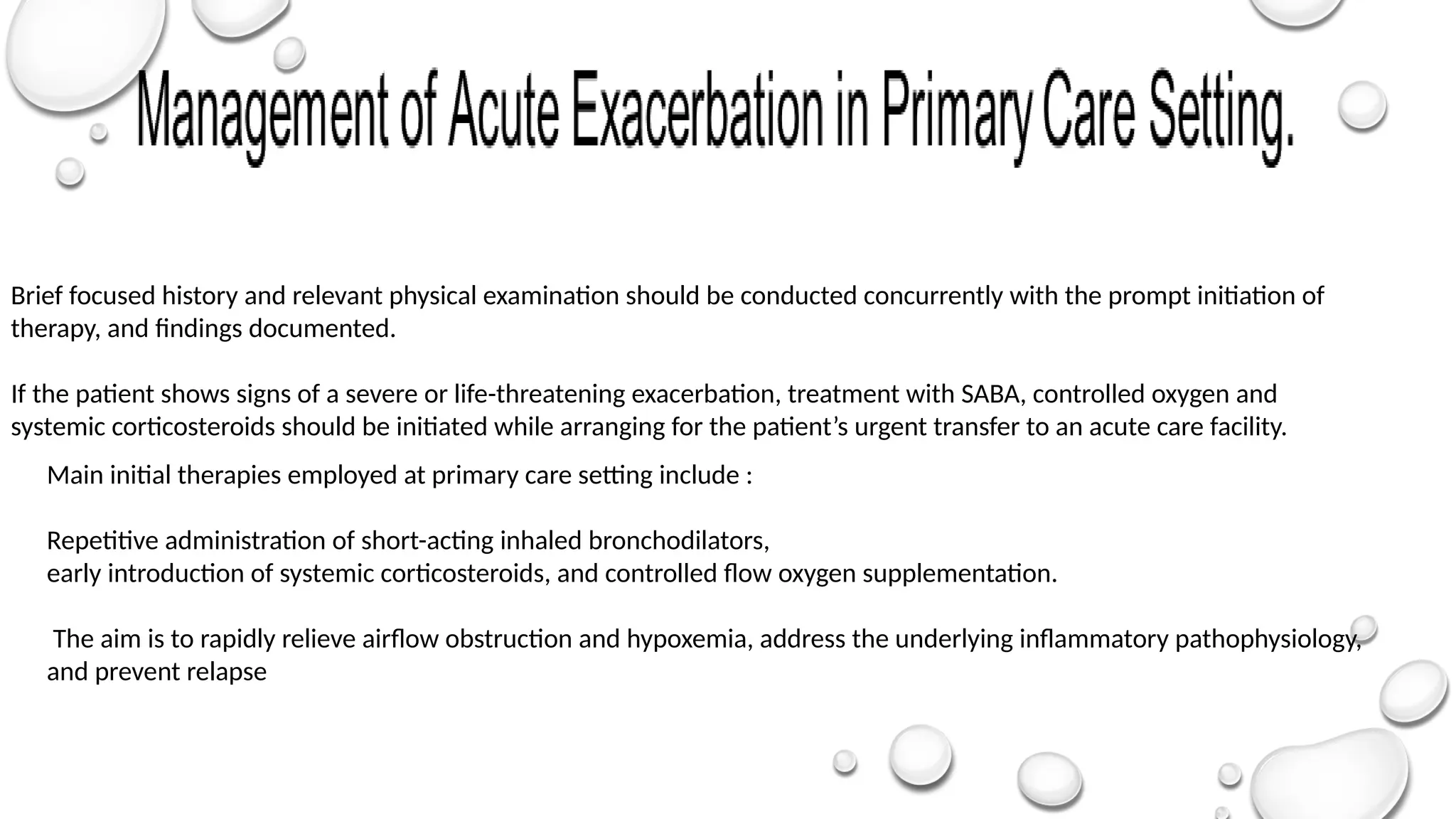 Main initial therapies employed at primary care setting include :
Repetitive administration of short-acting inhaled bronchodilators,
early introduction of systemic corticosteroids, and controlled flow oxygen supplementation.
The aim is to rapidly relieve airflow obstruction and hypoxemia, address the underlying inflammatory pathophysiology,
and prevent relapse
Brief focused history and relevant physical examination should be conducted concurrently with the prompt initiation of
therapy, and findings documented.
If the patient shows signs of a severe or life-threatening exacerbation, treatment with SABA, controlled oxygen and
systemic corticosteroids should be initiated while arranging for the patient’s urgent transfer to an acute care facility.
 