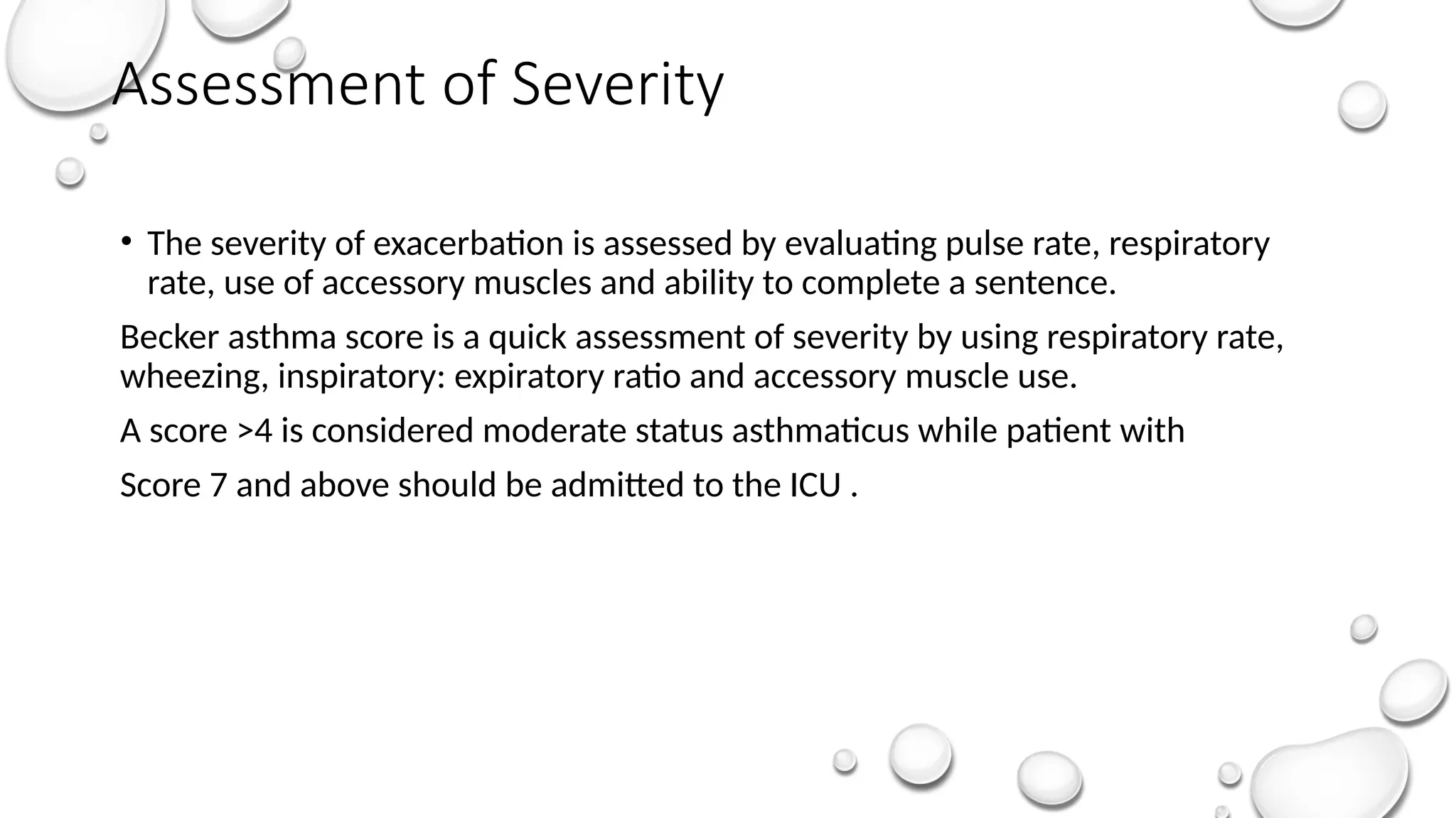 Assessment of Severity
• The severity of exacerbation is assessed by evaluating pulse rate, respiratory
rate, use of accessory muscles and ability to complete a sentence.
Becker asthma score is a quick assessment of severity by using respiratory rate,
wheezing, inspiratory: expiratory ratio and accessory muscle use.
A score >4 is considered moderate status asthmaticus while patient with
Score 7 and above should be admitted to the ICU .
 