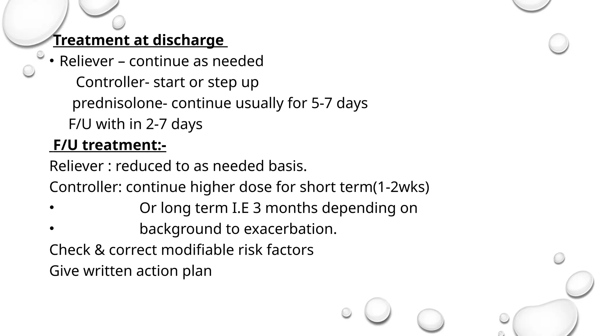 Treatment at discharge
• Reliever – continue as needed
Controller- start or step up
prednisolone- continue usually for 5-7 days
F/U with in 2-7 days
F/U treatment:-
Reliever : reduced to as needed basis.
Controller: continue higher dose for short term(1-2wks)
• Or long term I.E 3 months depending on
• background to exacerbation.
Check & correct modifiable risk factors
Give written action plan
 
