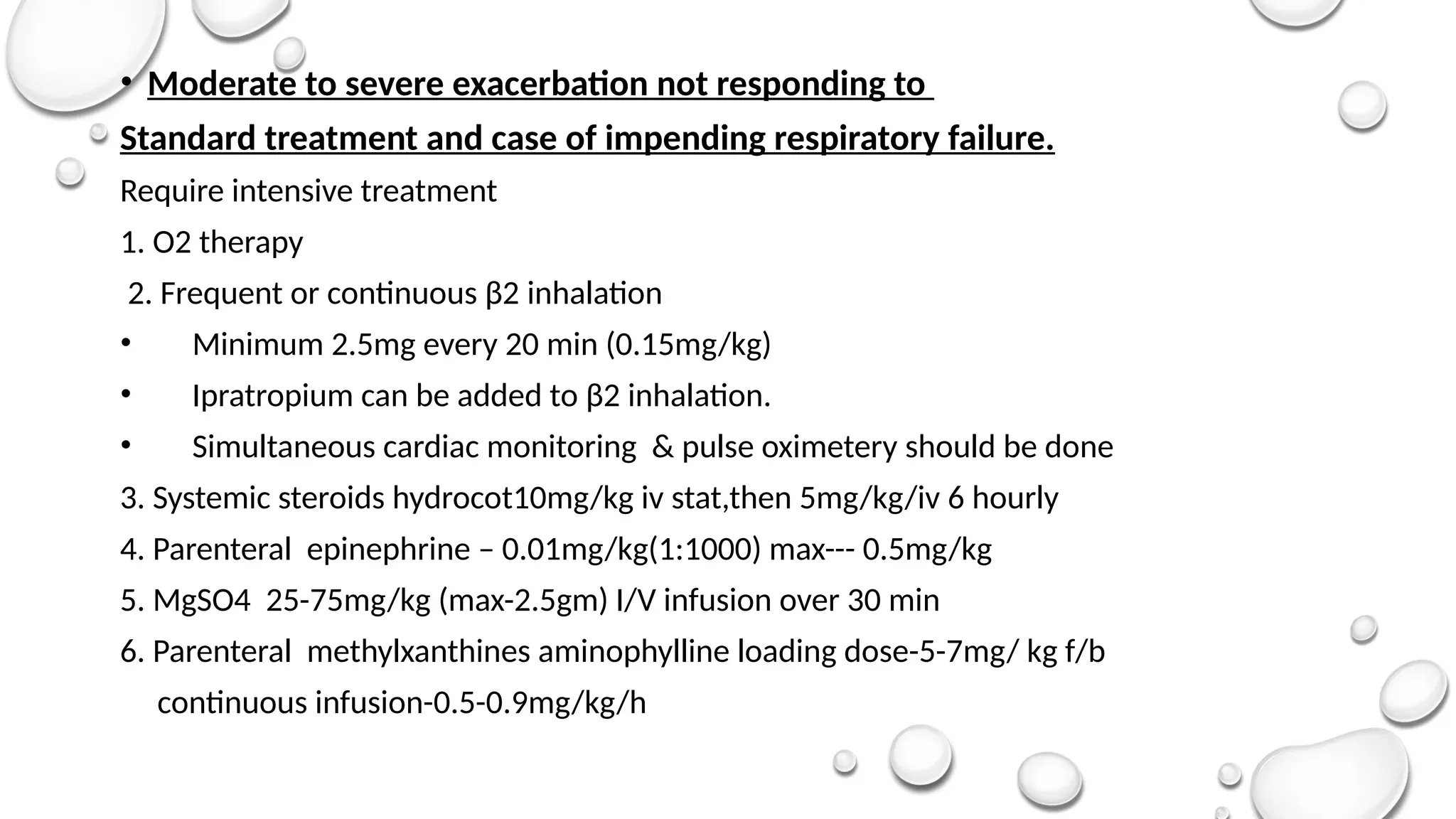 • Moderate to severe exacerbation not responding to
Standard treatment and case of impending respiratory failure.
Require intensive treatment
1. O2 therapy
2. Frequent or continuous β2 inhalation
• Minimum 2.5mg every 20 min (0.15mg/kg)
• Ipratropium can be added to β2 inhalation.
• Simultaneous cardiac monitoring & pulse oximetery should be done
3. Systemic steroids hydrocot10mg/kg iv stat,then 5mg/kg/iv 6 hourly
4. Parenteral epinephrine – 0.01mg/kg(1:1000) max--- 0.5mg/kg
5. MgSO4 25-75mg/kg (max-2.5gm) I/V infusion over 30 min
6. Parenteral methylxanthines aminophylline loading dose-5-7mg/ kg f/b
continuous infusion-0.5-0.9mg/kg/h
 