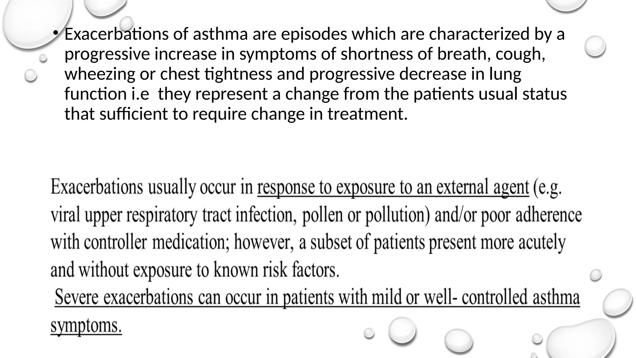• Exacerbations of asthma are episodes which are characterized by a
progressive increase in symptoms of shortness of breath, cough,
wheezing or chest tightness and progressive decrease in lung
function i.e they represent a change from the patients usual status
that sufficient to require change in treatment.
 