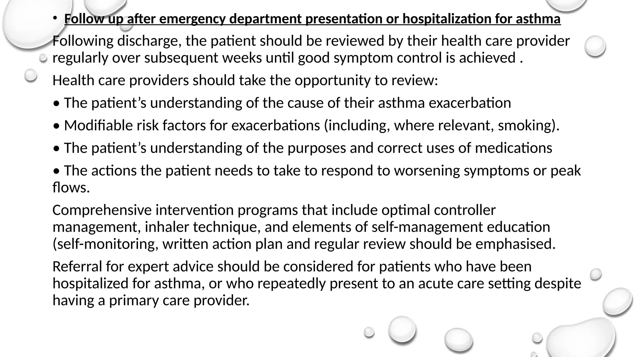 • Follow up after emergency department presentation or hospitalization for asthma
Following discharge, the patient should be reviewed by their health care provider
regularly over subsequent weeks until good symptom control is achieved .
Health care providers should take the opportunity to review:
• The patient’s understanding of the cause of their asthma exacerbation
• Modifiable risk factors for exacerbations (including, where relevant, smoking).
• The patient’s understanding of the purposes and correct uses of medications
• The actions the patient needs to take to respond to worsening symptoms or peak
flows.
Comprehensive intervention programs that include optimal controller
management, inhaler technique, and elements of self-management education
(self-monitoring, written action plan and regular review should be emphasised.
Referral for expert advice should be considered for patients who have been
hospitalized for asthma, or who repeatedly present to an acute care setting despite
having a primary care provider.
 