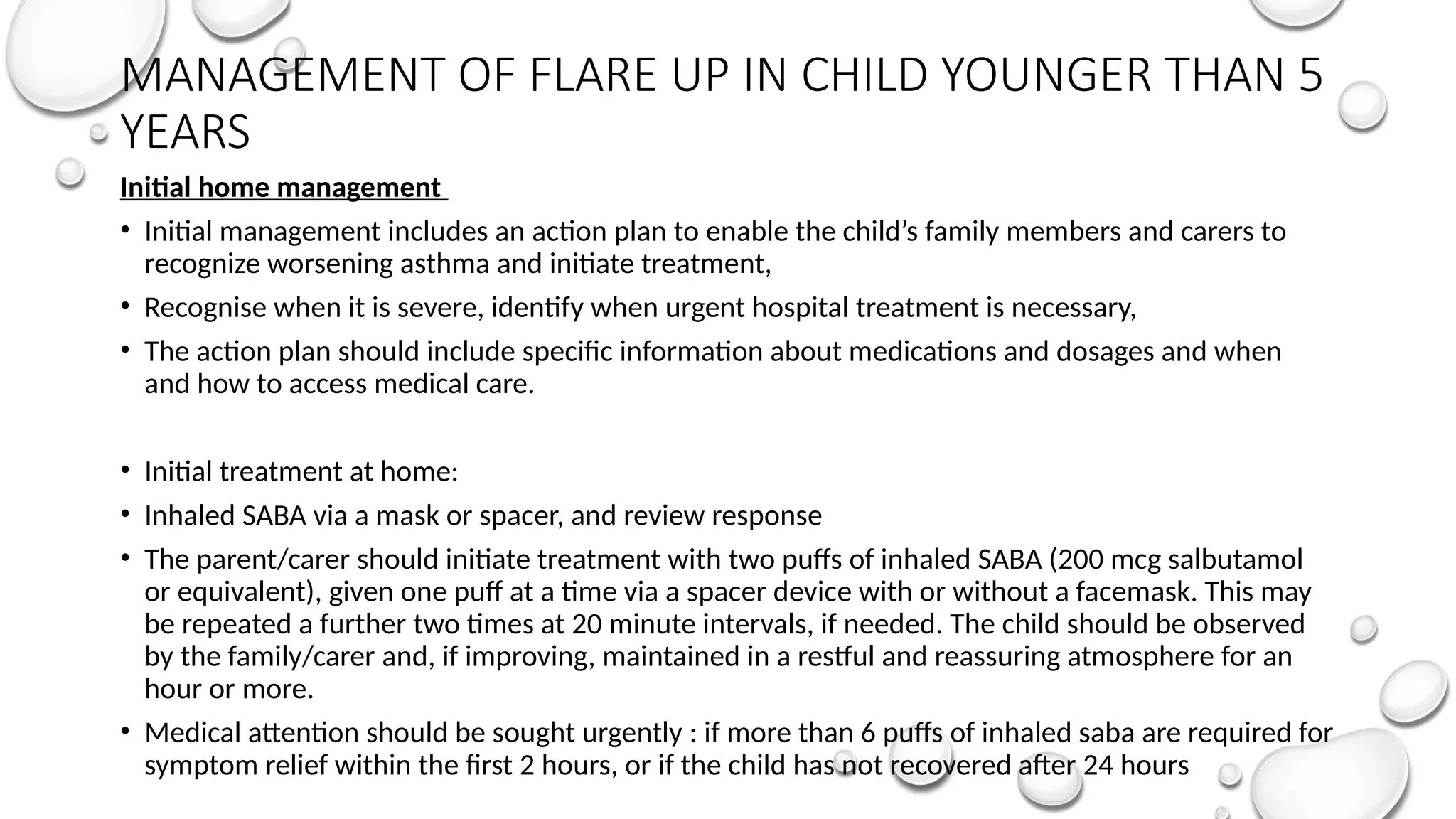 MANAGEMENT OF FLARE UP IN CHILD YOUNGER THAN 5
YEARS
Initial home management
• Initial management includes an action plan to enable the child’s family members and carers to
recognize worsening asthma and initiate treatment,
• Recognise when it is severe, identify when urgent hospital treatment is necessary,
• The action plan should include specific information about medications and dosages and when
and how to access medical care.
• Initial treatment at home:
• Inhaled SABA via a mask or spacer, and review response
• The parent/carer should initiate treatment with two puffs of inhaled SABA (200 mcg salbutamol
or equivalent), given one puff at a time via a spacer device with or without a facemask. This may
be repeated a further two times at 20 minute intervals, if needed. The child should be observed
by the family/carer and, if improving, maintained in a restful and reassuring atmosphere for an
hour or more.
• Medical attention should be sought urgently : if more than 6 puffs of inhaled saba are required for
symptom relief within the first 2 hours, or if the child has not recovered after 24 hours
 