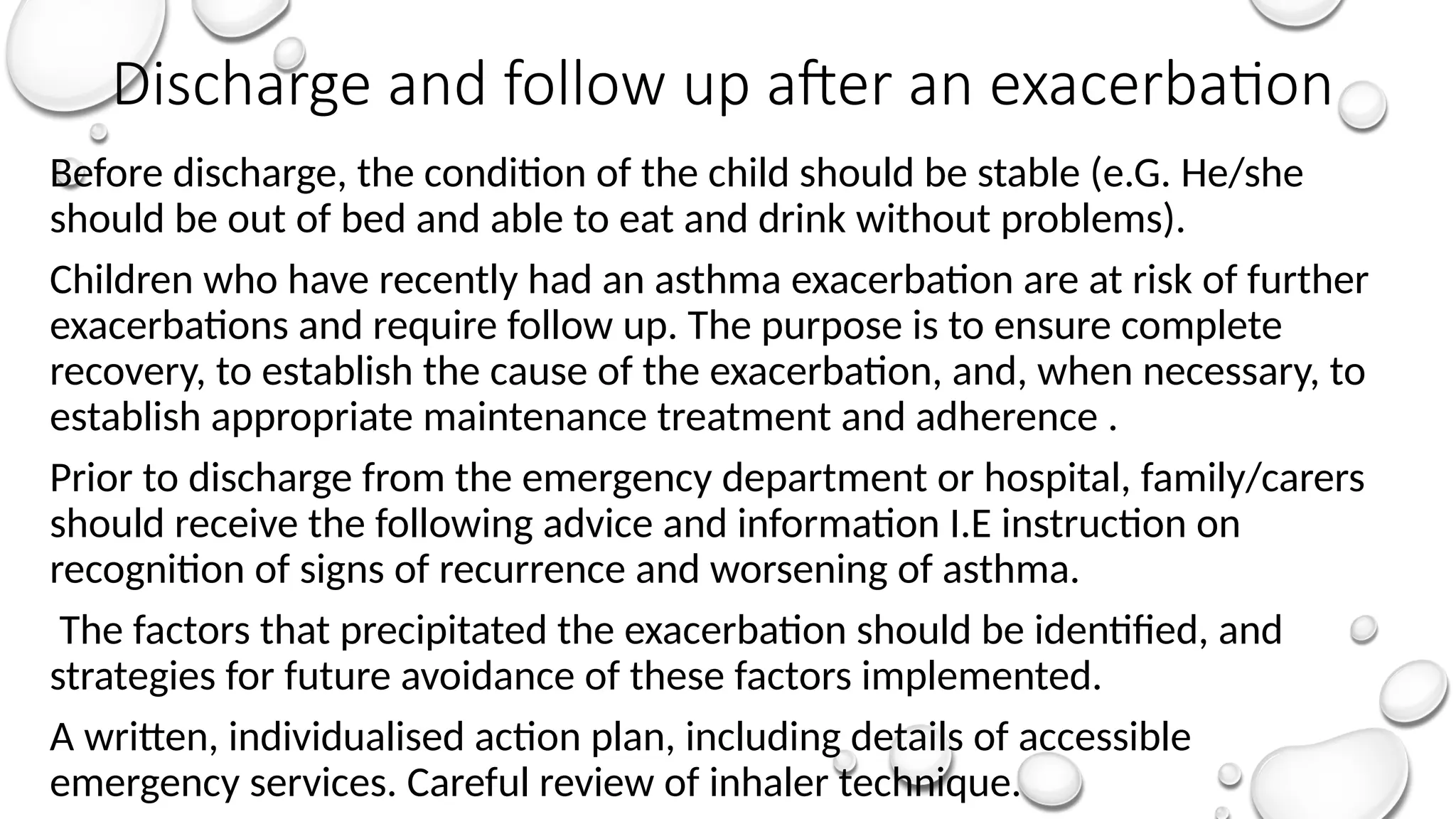 Discharge and follow up after an exacerbation
Before discharge, the condition of the child should be stable (e.G. He/she
should be out of bed and able to eat and drink without problems).
Children who have recently had an asthma exacerbation are at risk of further
exacerbations and require follow up. The purpose is to ensure complete
recovery, to establish the cause of the exacerbation, and, when necessary, to
establish appropriate maintenance treatment and adherence .
Prior to discharge from the emergency department or hospital, family/carers
should receive the following advice and information I.E instruction on
recognition of signs of recurrence and worsening of asthma.
The factors that precipitated the exacerbation should be identified, and
strategies for future avoidance of these factors implemented.
A written, individualised action plan, including details of accessible
emergency services. Careful review of inhaler technique.
 