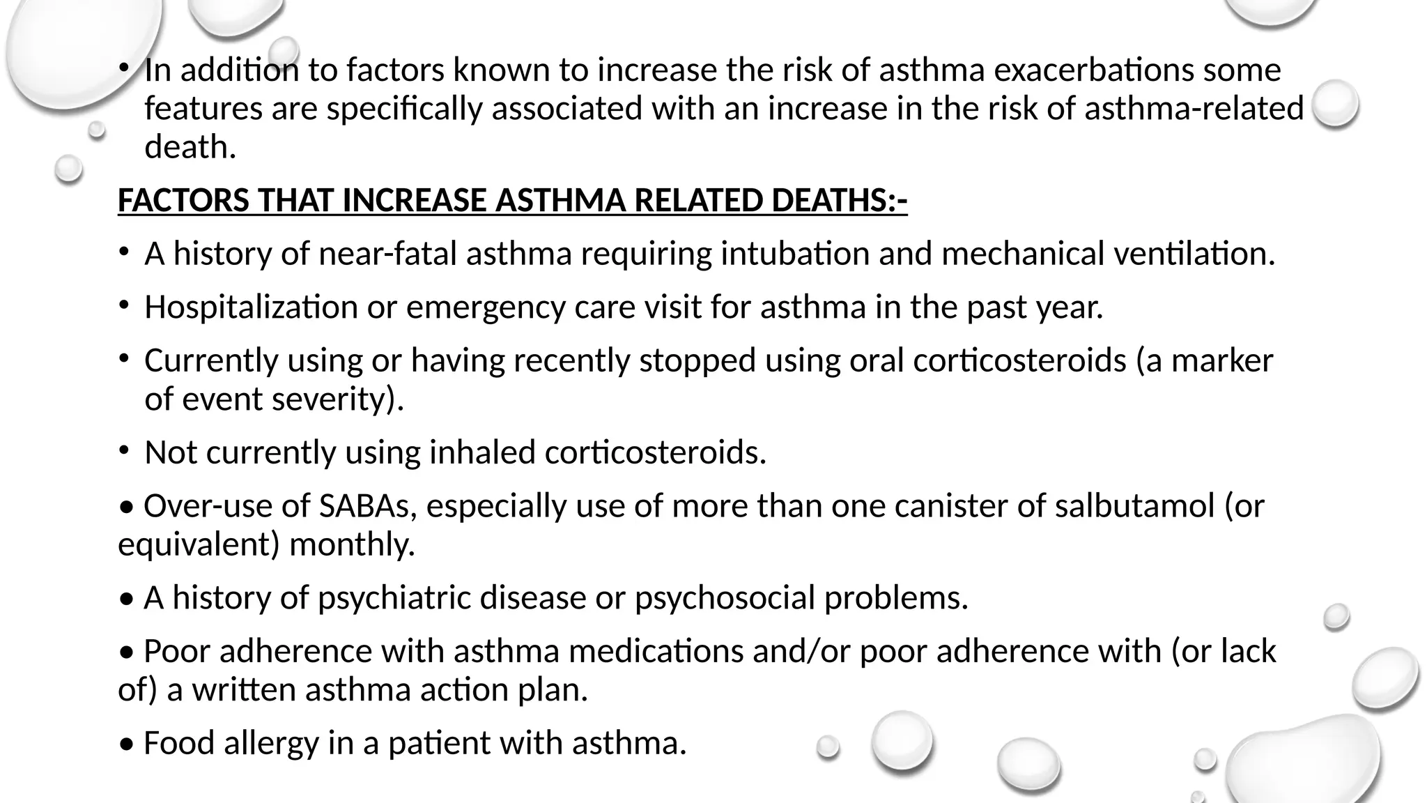 • In addition to factors known to increase the risk of asthma exacerbations some
features are specifically associated with an increase in the risk of asthma-related
death.
FACTORS THAT INCREASE ASTHMA RELATED DEATHS:-
• A history of near-fatal asthma requiring intubation and mechanical ventilation.
• Hospitalization or emergency care visit for asthma in the past year.
• Currently using or having recently stopped using oral corticosteroids (a marker
of event severity).
• Not currently using inhaled corticosteroids.
• Over-use of SABAs, especially use of more than one canister of salbutamol (or
equivalent) monthly.
• A history of psychiatric disease or psychosocial problems.
• Poor adherence with asthma medications and/or poor adherence with (or lack
of) a written asthma action plan.
• Food allergy in a patient with asthma.
 