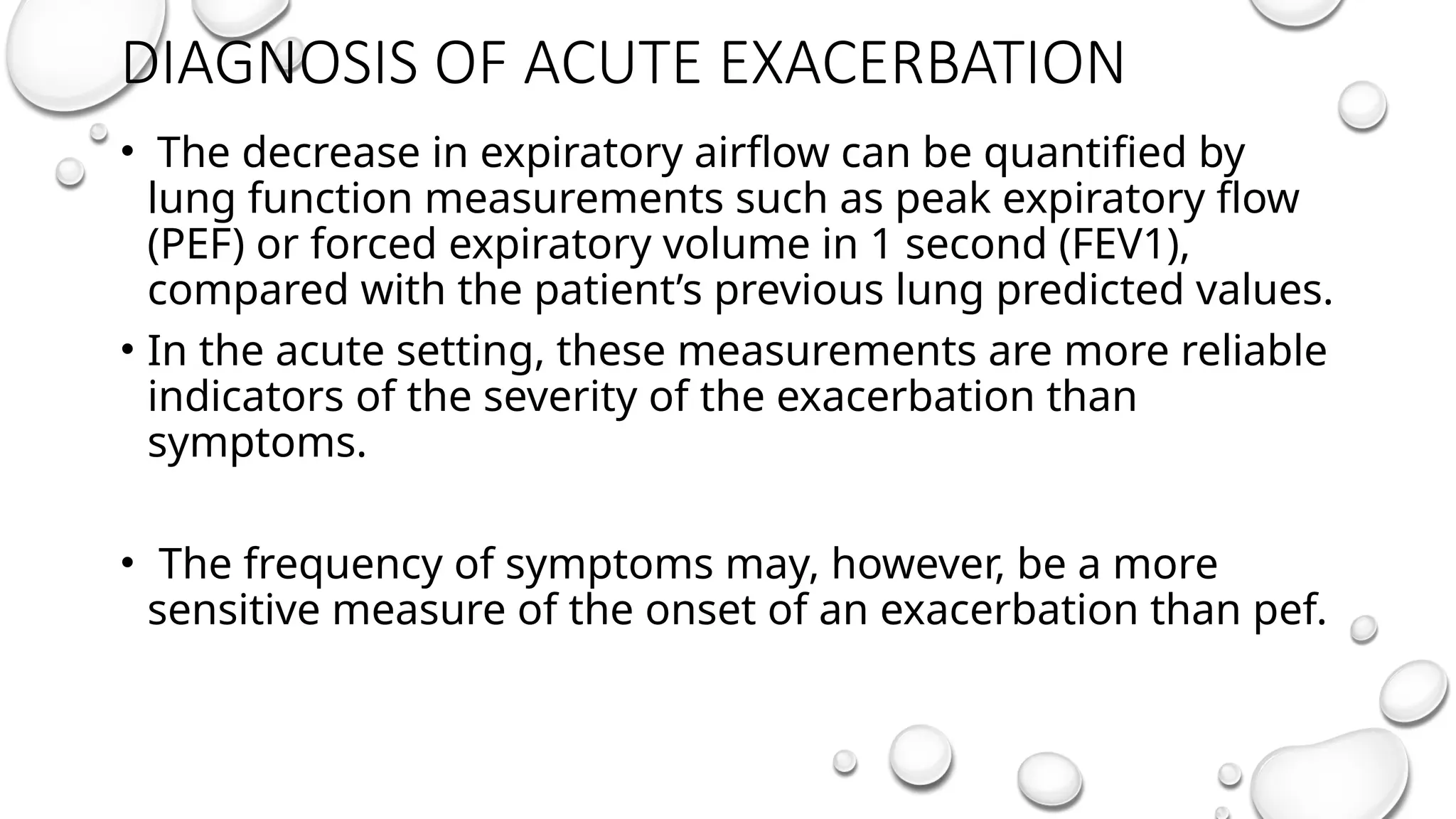 DIAGNOSIS OF ACUTE EXACERBATION
• The decrease in expiratory airflow can be quantified by
lung function measurements such as peak expiratory flow
(PEF) or forced expiratory volume in 1 second (FEV1),
compared with the patient’s previous lung predicted values.
• In the acute setting, these measurements are more reliable
indicators of the severity of the exacerbation than
symptoms.
• The frequency of symptoms may, however, be a more
sensitive measure of the onset of an exacerbation than pef.
 