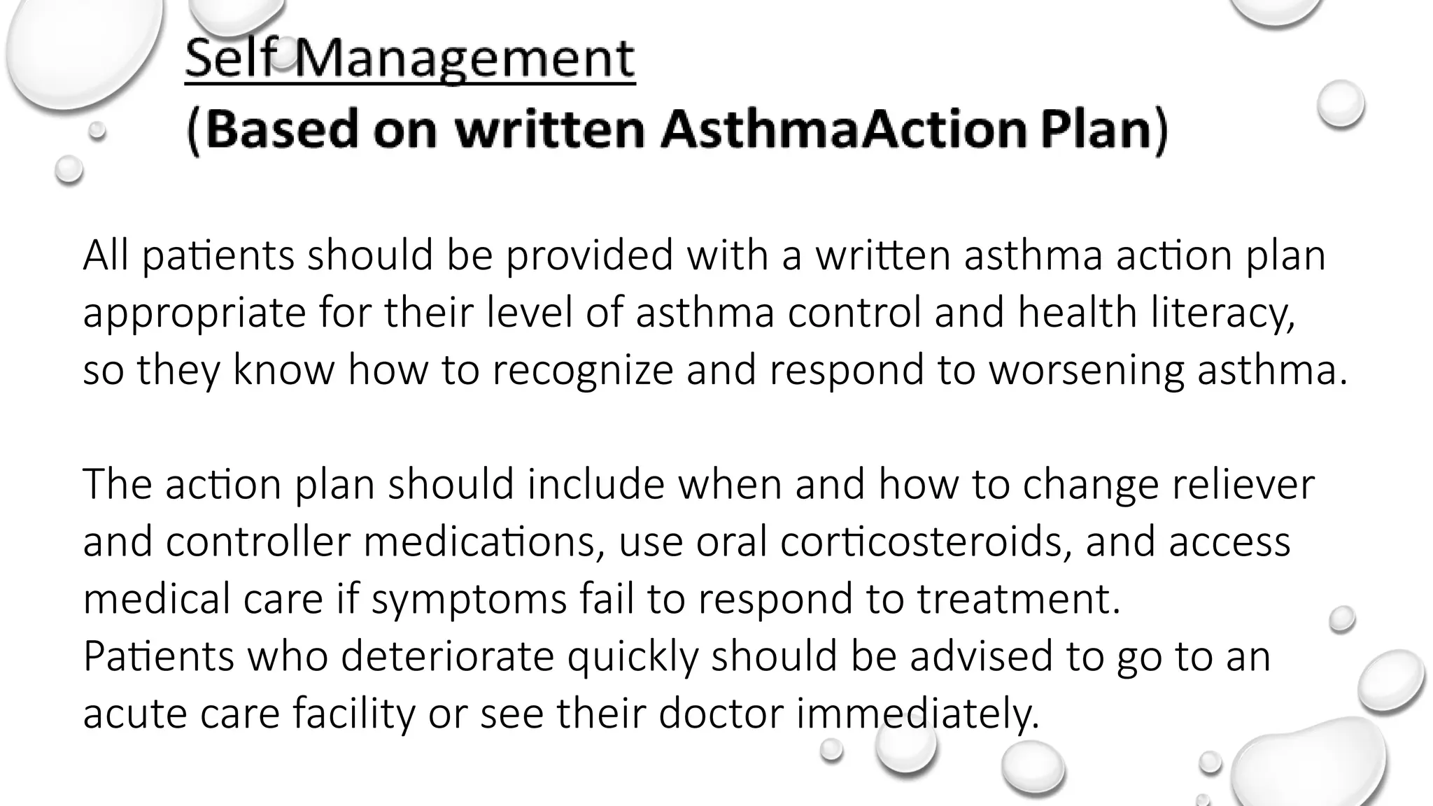All patients should be provided with a written asthma action plan
appropriate for their level of asthma control and health literacy,
so they know how to recognize and respond to worsening asthma.
The action plan should include when and how to change reliever
and controller medications, use oral corticosteroids, and access
medical care if symptoms fail to respond to treatment.
Patients who deteriorate quickly should be advised to go to an
acute care facility or see their doctor immediately.
 