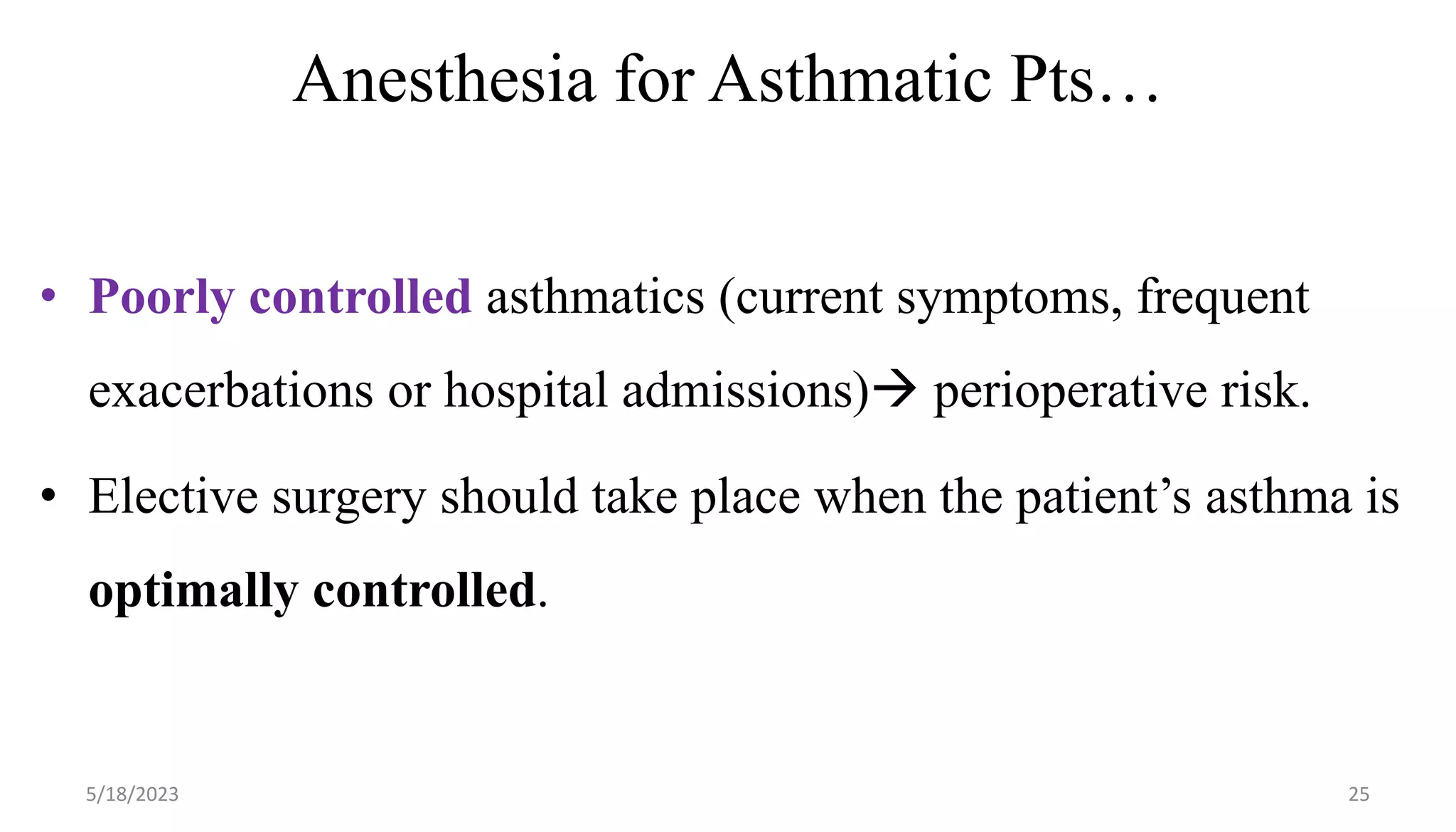 Anesthesia for Asthmatic Pts…
• Poorly controlled asthmatics (current symptoms, frequent
exacerbations or hospital admissions) perioperative risk.
• Elective surgery should take place when the patient’s asthma is
optimally controlled.
5/18/2023 25
 