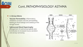 Cont..PATHOPHYSIOLOGY ASTHMA
 4. Airway Edema
• Vascular Permeability: Inflammatory
mediators increase vascular permeability,
leading to fluid leakage and swelling of the
airway tissues.
• Submucosal Gland Hypertrophy:
Enlargement of submucosal glands also
contributes to increased mucus secretion
and airway narrowing.
12/7/2024
11
 