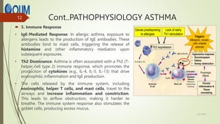 Cont..PATHOPHYSIOLOGY ASTHMA
 5. Immune Response
• IgE-Mediated Response: In allergic asthma, exposure to
allergens leads to the production of IgE antibodies. These
antibodies bind to mast cells, triggering the release of
histamine and other inflammatory mediators upon
subsequent exposures.
• Th2 Dominance: Asthma is often associated with a Th2 (T-
helper cell type 2) immune response, which promotes the
production of cytokines (e.g., IL-4, IL-5, IL-13) that drive
eosinophilic inflammation and IgE production.
• The cells released by the immune system, including
eosinophils, helper T cells, and mast cells, travel to the
airways and increase inflammation and constriction.
This leads to airflow obstruction, making it harder to
breathe. The immune system response also stimulates the
goblet cells, producing excess mucus.
12/7/2024
12
 