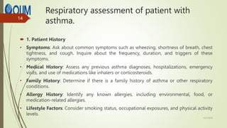 Respiratory assessment of patient with
asthma.
 1. Patient History
• Symptoms: Ask about common symptoms such as wheezing, shortness of breath, chest
tightness, and cough. Inquire about the frequency, duration, and triggers of these
symptoms.
• Medical History: Assess any previous asthma diagnoses, hospitalizations, emergency
visits, and use of medications like inhalers or corticosteroids.
• Family History: Determine if there is a family history of asthma or other respiratory
conditions.
• Allergy History: Identify any known allergies, including environmental, food, or
medication-related allergies.
• Lifestyle Factors: Consider smoking status, occupational exposures, and physical activity
levels.
12/7/2024
14
 
