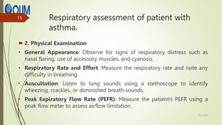 Respiratory assessment of patient with
asthma.
 2. Physical Examination
• General Appearance: Observe for signs of respiratory distress such as
nasal flaring, use of accessory muscles, and cyanosis.
• Respiratory Rate and Effort: Measure the respiratory rate and note any
difficulty in breathing.
• Auscultation: Listen to lung sounds using a stethoscope to identify
wheezing, crackles, or diminished breath sounds.
• Peak Expiratory Flow Rate (PEFR): Measure the patient’s PEFR using a
peak flow meter to assess airflow limitation.
12/7/2024
15
 