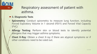 Respiratory assessment of patient with
asthma.
 3. Diagnostic Tests
• Spirometry: Conduct spirometry to measure lung function, including
Forced Expiratory Volume in 1 second (FEV1) and Forced Vital Capacity
(FVC).
• Allergy Testing: Perform skin or blood tests to identify potential
allergens that may trigger asthma symptoms.
• Chest X-Ray: Obtain a chest X-ray if there are atypical symptoms or if
other conditions need to be ruled out.
12/7/2024
16
 