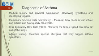Diagnostic of Asthma
• Medical history and physical examination –Reviewing symptoms and
identifying triggers.
• Pulmonary function tests (Spirometry) – Measures how much air can inhale
and exhale, and how quickly can exhale.
• Peak Expiratory Flow Rate (PEFR)- Measures the fastest speed can blow air
out of the lungs.
• Allergy testing- Identifies specific allergens that may trigger asthma
symptoms.
12/7/2024
19
 