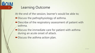 Learning Outcome
At the end of the session, learner's would be able to;
Discuss the pathophysiology of asthma.
Describe of the respiratory assessment of patient with
asthma.
Discuss the immediate care for patient with asthma
during an acute onset of attack.
Discuss the asthma action plan.
12/7/2024
2
 