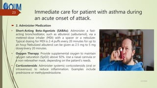 Immediate care for patient with asthma during
an acute onset of attack.
 2. Administer Medication
• Short-Acting Beta-Agonists (SABAs): Administer a fast-
acting bronchodilator, such as albuterol (salbutamol), via a
metered-dose inhaler (MDI) with a spacer or a nebulizer.
Typical dosing for MDI is 2-4 puffs every 20 minutes for up to
an hour. Nebulized albuterol can be given as 2.5 mg to 5 mg
doses every 20 minutes.
• Oxygen Therapy: Provide supplemental oxygen to maintain
oxygen saturation (SpO2) above 92%. Use a nasal cannula or
a non-rebreather mask, depending on the patient's needs.
• Corticosteroids: Administer systemic corticosteroids (oral or
intravenous) to reduce inflammation. Examples include
prednisone or methylprednisolone.
12/7/2024
23
 