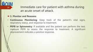 Immediate care for patient with asthma during
an acute onset of attack.
 3. Monitor and Reassess
• Continuous Monitoring: Keep track of the patient's vital signs,
respiratory status, and response to treatment.
• PEFR or Spirometry: If available and the patient can perform the test,
measure PEFR to assess the response to treatment. A significant
improvement indicates a positive response.
12/7/2024
24
 