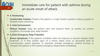 Immediate care for patient with asthma during
an acute onset of attack.
 4. Positioning
• Comfortable Position: Position the patient in a high Fowler’s position (sitting upright) to
facilitate easier breathing.
 5. Calm Environment
• Reduce Anxiety: Keep the patient calm and reassure them, as anxiety can worsen
symptoms. Encourage slow, deep breaths.
 6. Seek Emergency Help if Needed
• Severe Symptoms: If the patient’s condition does not improve or worsens despite initial
treatment, or if they exhibit signs of a severe attack (such as decreased level of
consciousness, severe dyspnea, or cyanosis), activate emergency medical services or
transport the patient to the nearest emergency department immediately.
12/7/2024
25
 