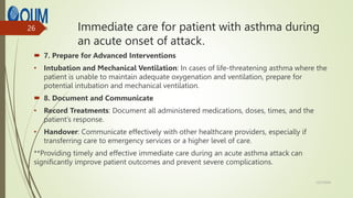 Immediate care for patient with asthma during
an acute onset of attack.
 7. Prepare for Advanced Interventions
• Intubation and Mechanical Ventilation: In cases of life-threatening asthma where the
patient is unable to maintain adequate oxygenation and ventilation, prepare for
potential intubation and mechanical ventilation.
 8. Document and Communicate
• Record Treatments: Document all administered medications, doses, times, and the
patient’s response.
• Handover: Communicate effectively with other healthcare providers, especially if
transferring care to emergency services or a higher level of care.
**Providing timely and effective immediate care during an acute asthma attack can
significantly improve patient outcomes and prevent severe complications.
12/7/2024
26
 
