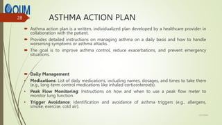 ASTHMA ACTION PLAN
 Asthma action plan is a written, individualized plan developed by a healthcare provider in
collaboration with the patient.
 Provides detailed instructions on managing asthma on a daily basis and how to handle
worsening symptoms or asthma attacks.
 The goal is to improve asthma control, reduce exacerbations, and prevent emergency
situations.
 Daily Management
• Medications: List of daily medications, including names, dosages, and times to take them
(e.g., long-term control medications like inhaled corticosteroids).
• Peak Flow Monitoring: Instructions on how and when to use a peak flow meter to
monitor lung function.
• Trigger Avoidance: Identification and avoidance of asthma triggers (e.g., allergens,
smoke, exercise, cold air).
12/7/2024
28
 