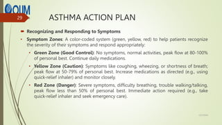 ASTHMA ACTION PLAN
 Recognizing and Responding to Symptoms
• Symptom Zones: A color-coded system (green, yellow, red) to help patients recognize
the severity of their symptoms and respond appropriately:
• Green Zone (Good Control): No symptoms, normal activities, peak flow at 80-100%
of personal best. Continue daily medications.
• Yellow Zone (Caution): Symptoms like coughing, wheezing, or shortness of breath;
peak flow at 50-79% of personal best. Increase medications as directed (e.g., using
quick-relief inhaler) and monitor closely.
• Red Zone (Danger): Severe symptoms, difficulty breathing, trouble walking/talking,
peak flow less than 50% of personal best. Immediate action required (e.g., take
quick-relief inhaler and seek emergency care).
12/7/2024
29
 