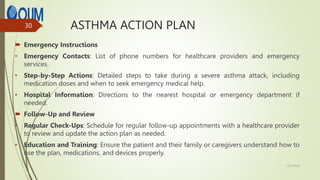 ASTHMA ACTION PLAN
 Emergency Instructions
• Emergency Contacts: List of phone numbers for healthcare providers and emergency
services.
• Step-by-Step Actions: Detailed steps to take during a severe asthma attack, including
medication doses and when to seek emergency medical help.
• Hospital Information: Directions to the nearest hospital or emergency department if
needed.
 Follow-Up and Review
• Regular Check-Ups: Schedule for regular follow-up appointments with a healthcare provider
to review and update the action plan as needed.
• Education and Training: Ensure the patient and their family or caregivers understand how to
use the plan, medications, and devices properly.
12/7/2024
30
 