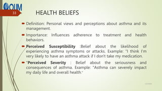 HEALTH BELIEFS
 Definition: Personal views and perceptions about asthma and its
management.
 Importance: Influences adherence to treatment and health
behaviors.
 Perceived Susceptibility :Belief about the likelihood of
experiencing asthma symptoms or attacks. Example: "I think I'm
very likely to have an asthma attack if I don't take my medication.
 "Perceived Severity : Belief about the seriousness and
consequences of asthma. Example: "Asthma can severely impact
my daily life and overall health."
12/7/2024
33
 