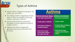 Types of Asthma
 Allergic Asthma: Triggered by allergens . Eg
pollen, dust, pet dander.
 Non-Allergic Asthma: Triggered by irritants,
stress, or other non-allergenic factors eg;
exercise , respiratory infections.
 Exercise-Induced Bronchoconstriction:
Narrowing of airway triggered by physical
activity/ exertion.
 Occupational Asthma: Triggered by
workplace exposures eg chemiclas, dust
and gases.
12/7/2024
6
 