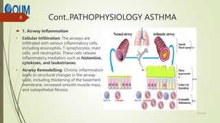 Cont..PATHOPHYSIOLOGY ASTHMA
 1. Airway Inflammation
• Cellular Infiltration: The airways are
infiltrated with various inflammatory cells,
including eosinophils, T-lymphocytes, mast
cells, and neutrophils. These cells release
inflammatory mediators such as histamine,
cytokines, and leukotrienes.
• Airway Remodelling: Chronic inflammation
leads to structural changes in the airway
walls, including thickening of the basement
membrane, increased smooth muscle mass,
and subepithelial fibrosis.
12/7/2024
8
 