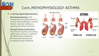 Cont..PATHOPHYSIOLOGY ASTHMA
 2. Airway Hyperresponsiveness
• Bronchoconstriction: The
airways become hyperreactive to
various stimuli (allergens, irritants,
cold air, exercise), leading to
excessive bronchoconstriction.
• Smooth Muscle Contraction:
The smooth muscles surrounding
the airways contract in response
to inflammatory mediators,
narrowing the airways and
increasing airway resistance.
12/7/2024
9
 