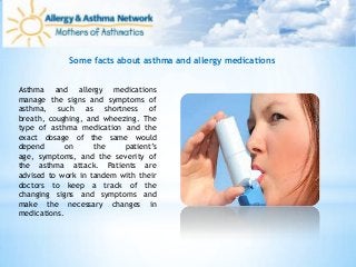 Some facts about asthma and allergy medications
Asthma and allergy medications
manage the signs and symptoms of
asthma, such as shortness of
breath, coughing, and wheezing. The
type of asthma medication and the
exact dosage of the same would
depend on the patient’s
age, symptoms, and the severity of
the asthma attack. Patients are
advised to work in tandem with their
doctors to keep a track of the
changing signs and symptoms and
make the necessary changes in
medications.
 