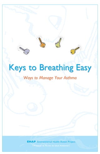 Keys to Breathing Easy
   Ways to Manage Your Asthma




    EHAP Environmental Health Action Project
        | Proyecto de Acción de Salud Ambiental |
 