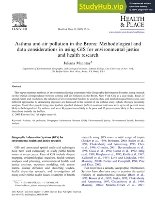 Health & Place 13 (2007) 32–56
Asthma and air pollution in the Bronx: Methodological and
data considerations in using GIS for environmental justice
and health research
Juliana Maantay
Department of Environmental, Geographic, and Geological Sciences, Lehman College, City University of New York,
250 Bedford Park Blvd. West, Bronx, NY 10468, USA
Abstract
This paper examines methods of environmental justice assessment with Geographic Information Systems, using research
on the spatial correspondence between asthma and air pollution in the Bronx, New York City as a case study. Issues of
spatial extent and resolution, the selection of environmental burdens to analyze, data and methodological limitations, and
different approaches to delineating exposure are discussed in the context of the asthma study, which, through proximity
analysis, found that people living near (within speciﬁed distance buffers) noxious land uses were up to 66 percent more
likely to be hospitalized for asthma, and were 30 percent more likely to be poor and 13 percent more likely to be a minority
than those outside the buffers.
r 2005 Elsevier Ltd. All rights reserved.
Keywords: Asthma; Air pollution; Geographic Information Systems (GIS); Environmental justice; Environmental health; Proximity
analysis
Geographic Information Systems (GIS) for
environmental health and justice research
GIS and associated spatial analytical techniques
have been used extensively to study public health
issues in recent years. Uses of GIS include disease
mapping, epidemiological inquiries, health services
analyses and planning, environmental health and
justice analyses, exposure modeling, risk assess-
ments, disease diffusion and clustering studies,
health disparities research, and investigations of
many other public health issues. Examples of health
research using GIS cover a wide range of topics
(Becker et al., 1998; Bowman, 2000; Bullen et al.,
1996; Chakraborty and Armstrong, 1995; Chen
et al., 1998; Cromley, 2001; Devasundaram et al.,
1998; Glass et al., 1992; Guthe et al., 1992; Ihrig
et al., 1998; Kingham et al., 1995; Kohli et al., 1997;
Kulldorff et al., 1997; Love and Lindquist, 1995;
Maantay, 2001b; Parker and Campbell, 1998; Pine
and Diaz, 2000).
For more than a decade, Geographic Information
Systems have also been used to examine the spatial
realities of environmental injustice (Boer et al.,
1997; Bowen et al., 1995; Burke, 1993; Chakraborty
and Armstrong, 1997; Chakraborty et al., 1999;
Maantay, 2002a; Morello-Frosch et al., 2001;
ARTICLE IN PRESS
www.elsevier.com/locate/healthplace
1353-8292/$ - see front matter r 2005 Elsevier Ltd. All rights reserved.
doi:10.1016/j.healthplace.2005.09.009
Tel.: +1 718 960 8574; fax: +1 718 960 8584.
E-mail address: juliana.maantay@lehman.cuny.edu.
 