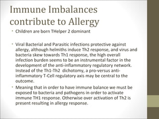 Immune Imbalances
contribute to Allergy
• Children are born THelper 2 dominant

• Viral Bacterial and Parasitic infections protective against
  allergy, although helmiths induce Th2 response, and virus and
  bacteria skew towards Th1 response, the high overall
  infection burden seems to be an instrumental factor in the
  development of the anti-inflammatory regulatory network.
  Instead of the Th1-Th2 dichotomy, a pro-versus anti-
  inflammatory T-Cell regulatory axis may be central to the
  outcome.
• Meaning that in order to have immune balance we must be
  exposed to bacteria and pathogens in order to activate
  immune TH1 response. Otherwise over activation of Th2 is
  present resulting in allergy response.
 