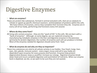 Digestive Enzymes
• What are enzymes?
These are protein like substances, formed in animal and plant cells, that act as catalysts to
  initiate or speed up specific chemical reactions and breakdown of proteins within the cells.
   We have trillions of enzymes, and as they complete their function they die. Enzymes are in
  every cell of our body, performing vital functions every mili-second.

• Where do they come from?
All living cells contain enzymes - they are the "spark of life" in the cells. We are born with a
    "bank of enzymes". Although, to some degree, we can replenish enzymes by
    manufacturing metabolic enzymes in the liver and digestive enzymes in the pancreas
    (primarily for protein digestion), the number of enzymes each cell can produce is limited.
    Most of the enzymes needed for digestion should come from food.

• What do enzymes do and why are they so important?
These tiny substances are vital to all cellular activity in our bodies. Your heart, lungs, liver,
  eyes, skin, glands, immune system - every organ, tissue and cell in your body are
  dependent upon enzymes for every process and function. Enzymes help prevent
  degenerative disease, keep us youthful, increase our energy. Digestive enzymes break
  down food and insure complete digestion and assimilation of nutrients. When our enzyme
  bank is depleted, we die, so we want to be sure they are not wasted.
 