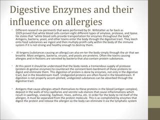 Digestive Enzymes and their
influence on allergies
• Different research ex-periments that were performed by Dr. Willstatter as far back as
  1929 proved that white blood cells contain eight different types of amylase, protease, and lipase.
  He states that "white blood cells provide transportation for enzymes throughout the body".
  Antigens, bacteria, yeast, and other toxins enter the body through the digestive tract. They leech
  onto food substances we ingest and then multiply prolifi-cally within the body of the immune
  system if it is not strong and healthy enough to destroy them.

•   Al-lergens (substances causing an allergy) can also en-ter the body simply through the air that we
    breathe. Most antigens, bacteria, viruses, and yeasts are proteins. Often the toxins causing
    allergies and in-fections are secreted by bacteria that also contain protein substances.

• At this point it should be understood that the body needs a tremendous supply of protease
  (protein di-gestive enzymes) to counteract the constant bom-bardment of these proteins to
  digest and eliminate them. This digestion of protein is done by enzymes, not only in the digestive
  tract, but in the bloodstream itself. Undigested proteins are often found in the bloodstream. If
  digestion is not properly accom-plished, undigested substances can be absorbed through the
  digestive tract.

• Antigens that cause allergies attach themselves to these proteins in the blood (antigen complex),
  deposit in the walls of tiny capillaries and secrete sub-stances that cause inflammations which
  result in swellings, sneezing, hayfever, hives, asthma, etc. In order for the body to rid itself of the
  allergen, it must be separated from the protein molecule. This is ac-complished by enzymes that
  digest the protein and release the allergen so the body can eliminate it via the lymphatic system
 