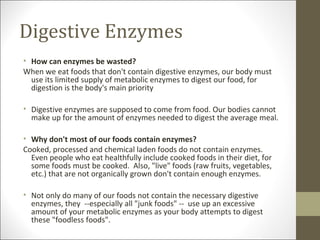 Digestive Enzymes
• How can enzymes be wasted?
When we eat foods that don't contain digestive enzymes, our body must
  use its limited supply of metabolic enzymes to digest our food, for
  digestion is the body's main priority

• Digestive enzymes are supposed to come from food. Our bodies cannot
  make up for the amount of enzymes needed to digest the average meal.

• Why don't most of our foods contain enzymes?
Cooked, processed and chemical laden foods do not contain enzymes.
  Even people who eat healthfully include cooked foods in their diet, for
  some foods must be cooked. Also, "live" foods (raw fruits, vegetables,
  etc.) that are not organically grown don't contain enough enzymes.

• Not only do many of our foods not contain the necessary digestive
  enzymes, they --especially all "junk foods" -- use up an excessive
  amount of your metabolic enzymes as your body attempts to digest
  these "foodless foods".
 