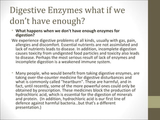 Digestive Enzymes what if we
don’t have enough?
• What happens when we don't have enough enzymes for
  digestion?
We experience digestive problems of all kinds, usually with gas, pain,
  allergies and discomfort. Essential nutrients are not assimilated and
  lack of nutrients leads to disease. In addition, incomplete digestion
  causes toxicity from undigested food particles and toxicity also leads
  to disease. Perhaps the most serious result of lack of enzymes and
  incomplete digestion is a weakened immune system.

• Many people, who would benefit from taking digestive enzymes, are
  taking over-the-counter medicine for digestive disturbances and
  what is commonly called "heartburn". These are harmful, and in
  fact, until recently, some of the more powerful ones could only be
  obtained by prescription. These medicines block the production of
  hydrochloric acid, which is essential for the digestion of minerals
  and protein. (In addition, hydrochloric acid is our first line of
  defence against harmful bacteria…but that's a different
  presentation.)
 