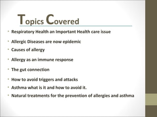 Topics Covered
• Respiratory Health an Important Health care issue

• Allergic Diseases are now epidemic
• Causes of allergy

• Allergy as an immune response

• The gut connection

• How to avoid triggers and attacks
• Asthma what is it and how to avoid it.
• Natural treatments for the prevention of allergies and asthma
 