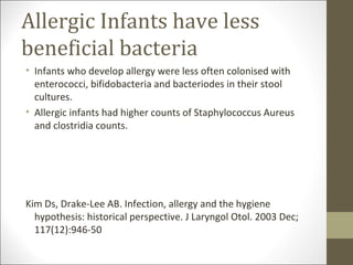 Allergic Infants have less
beneficial bacteria
• Infants who develop allergy were less often colonised with
  enterococci, bifidobacteria and bacteriodes in their stool
  cultures.
• Allergic infants had higher counts of Staphylococcus Aureus
  and clostridia counts.




Kim Ds, Drake-Lee AB. Infection, allergy and the hygiene
  hypothesis: historical perspective. J Laryngol Otol. 2003 Dec;
  117(12):946-50
 